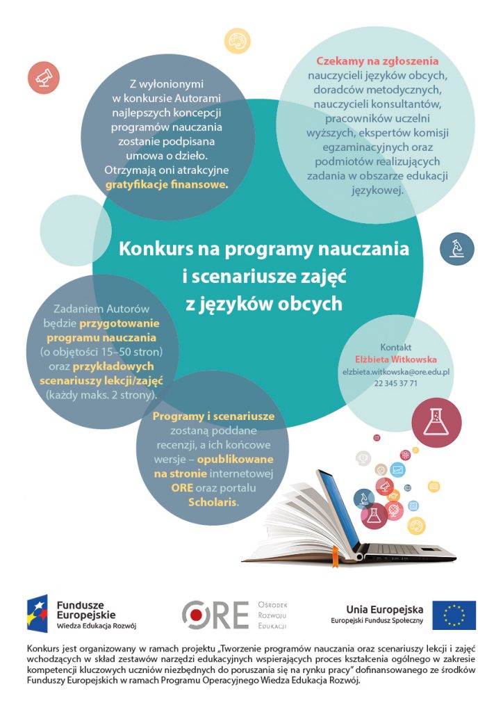 Czekamy na zgłoszenia nauczycieli języków obcych, doradców metodycznych, nauczycieli konsultantów, pracowników uczelni wyższych, ekspertów komisji egzaminacyjnych oraz podmiotów realizujących zadania w obszarze edukacji językowej. Z wyłonionymi w konkursie Autorami najlepszych koncepcji programów nauczania zostanie podpisana umowa o dzieło. Otrzymają oni atrakcyjne gratyfikacje finansowe. Zadaniem Autorów będzie przygotowanie programu nauczania (15–50 stron) oraz przykładowych scenariuszy lekcji/zajęć (każdy maks. 2 strony). Programy i scenariusze zostaną poddane recenzji, a ich końcowe wersje – opublikowane na stronie internetowej ORE, a także portalu Scholaris. Informacji w sprawie konkursu udziela Elżbieta Witkowska, ekspert merytoryczny ORE ds. języków obcych: elzbieta.witkowska@ore.edu.pl lub 22 345 37 71 Ośrodek Rozwoju Edukacji w Warszawie Al. Ujazdowskie 28 00-478 Warszawa tel. 22 345 37 00 fax 22 345 37 70 www.ore.edu.pl Konkurs jest organizowany w ramach projektu „Tworzenie programów nauczania oraz scenariuszy lekcji i zajęć wchodzących w skład zestawów narzędzi edukacyjnych wspierających proces kształcenia ogólnego w zakresie kompetencji kluczowych uczniów niezbędnych do poruszania się na rynku pracy” dofinansowanego ze środków Funduszy Europejskich w ramach Programu Operacyjnego Wiedza Edukacja Rozwój.