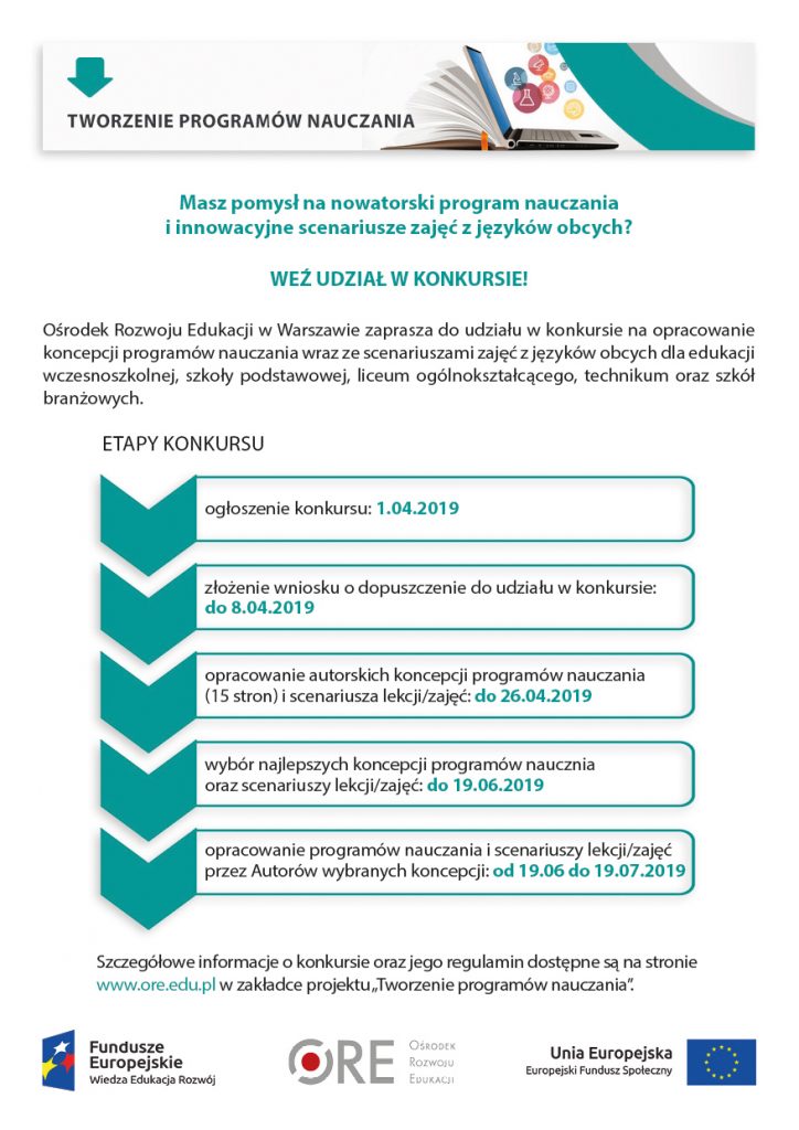 Masz pomysł na nowatorski program nauczania i innowacyjne scenariusze zajęć z języków obcych? WEŹ UDZIAŁ W KONKURSIE! Ośrodek Rozwoju Edukacji w Warszawie zaprasza do udziału w konkursie na opracowanie koncepcji programów nauczania wraz ze scenariuszami zajęć z języków obcych dla edukacji wczesnoszkolnej, szkoły podstawowej, liceum ogólnokształcącego, technikum oraz szkół branżowych. ETAPY KONKURSU: etap 1: ogłoszenie konkursu: 1.04.2019, etap 2: złożenie wniosku o dopuszczenie do udziału w konkursie (ocena kwalifikacji i doświadczenia uczestników konkursu): do 8.04.2019, etap 3: opracowanie autorskich koncepcji programów nauczania (15 stron) i scenariusza lekcji/zajęć: do 26.04.2019, etap 4: wybór najlepszych koncepcji, wyłonienie Autorów programów naucznia oraz scenariuszy lekcji/zajęć: do 19.06.2019, etap 5: opracowanie programów nauczania i scenariuszy lekcji/zajęć przez Autorów wybranych koncepcji: od 19.06 do 19.07.2019 Szczegółowe informacje o konkursie oraz jego regulamin dostępne są na stronie www.ore.edu.pl/projektyUE/Tworzenie programów nauczania